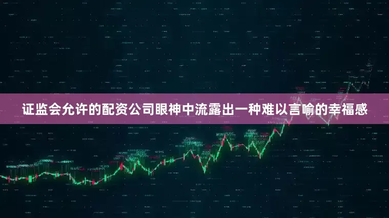证监会允许的配资公司眼神中流露出一种难以言喻的幸福感