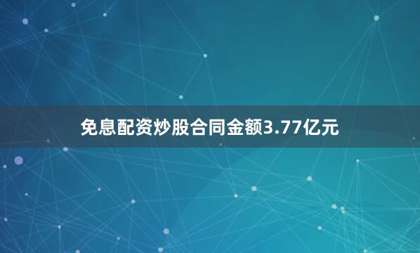 免息配资炒股合同金额3.77亿元