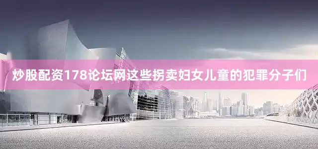 炒股配资178论坛网这些拐卖妇女儿童的犯罪分子们