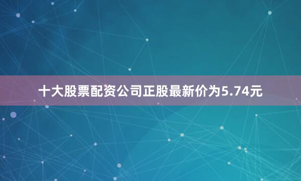 十大股票配资公司正股最新价为5.74元