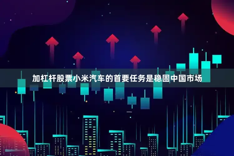 加杠杆股票小米汽车的首要任务是稳固中国市场