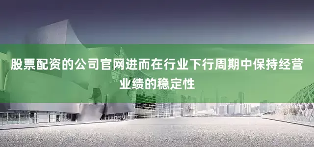 股票配资的公司官网进而在行业下行周期中保持经营业绩的稳定性