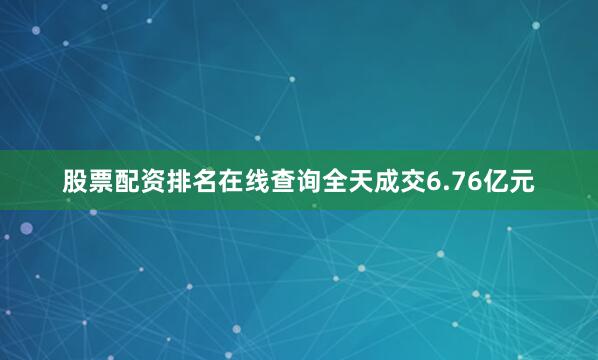 股票配资排名在线查询全天成交6.76亿元