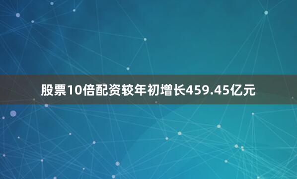 股票10倍配资较年初增长459.45亿元