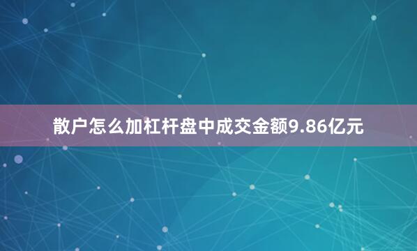 散户怎么加杠杆盘中成交金额9.86亿元