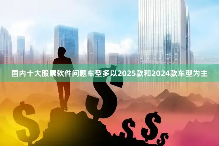 国内十大股票软件问题车型多以2025款和2024款车型为主
