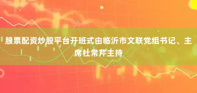 股票配资炒股平台开班式由临沂市文联党组书记、主席杜常芹主持