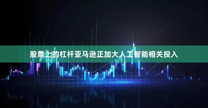 股票上的杠杆亚马逊正加大人工智能相关投入