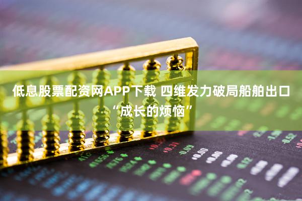 低息股票配资网APP下载 四维发力破局船舶出口“成长的烦恼”