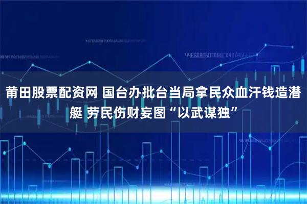 莆田股票配资网 国台办批台当局拿民众血汗钱造潜艇 劳民伤财妄图“以武谋独”