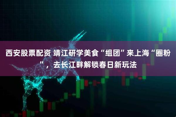 西安股票配资 靖江研学美食“组团”来上海“圈粉”，去长江畔解锁春日新玩法