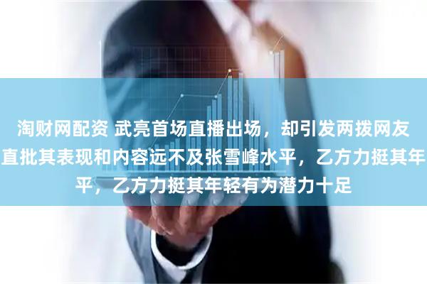 淘财网配资 武亮首场直播出场，却引发两拨网友激烈辩论，甲方直批其表现和内容远不及张雪峰水平，乙方力挺其年轻有为潜力十足