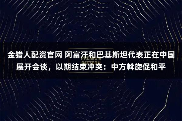 金猎人配资官网 阿富汗和巴基斯坦代表正在中国展开会谈，以期结束冲突：中方斡旋促和平
