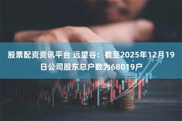 股票配资资讯平台 远望谷：截至2025年12月19日公司股东总户数为68019户