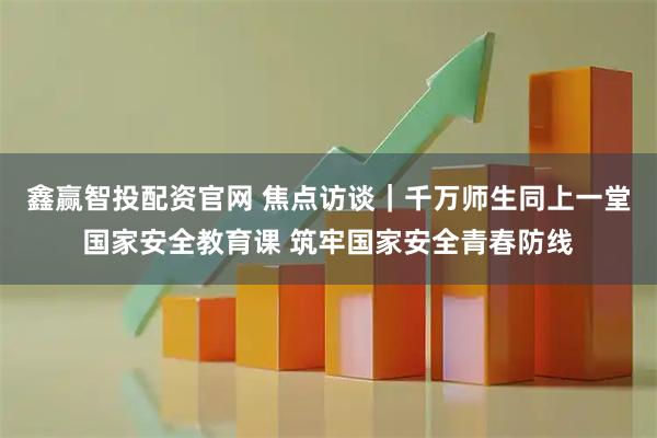 鑫赢智投配资官网 焦点访谈｜千万师生同上一堂国家安全教育课 筑牢国家安全青春防线