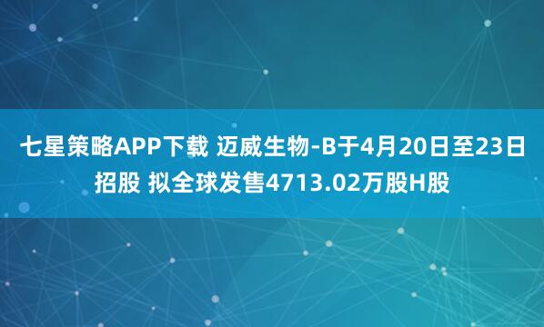 七星策略APP下载 迈威生物-B于4月20日至23日招股 拟全球发售4713.02万股H股