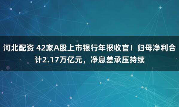 河北配资 42家A股上市银行年报收官！归母净利合计2.17万亿元，净息差承压持续