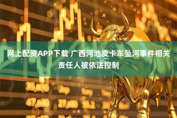 网上配资APP下载 广西河池皮卡车坠河事件相关责任人被依法控制