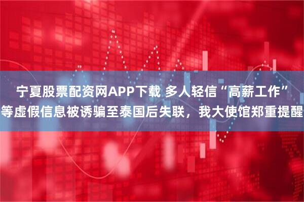 宁夏股票配资网APP下载 多人轻信“高薪工作”等虚假信息被诱骗至泰国后失联，我大使馆郑重提醒