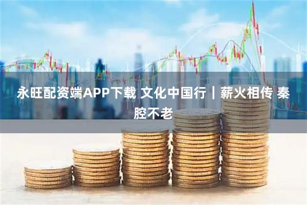 永旺配资端APP下载 文化中国行｜薪火相传 秦腔不老