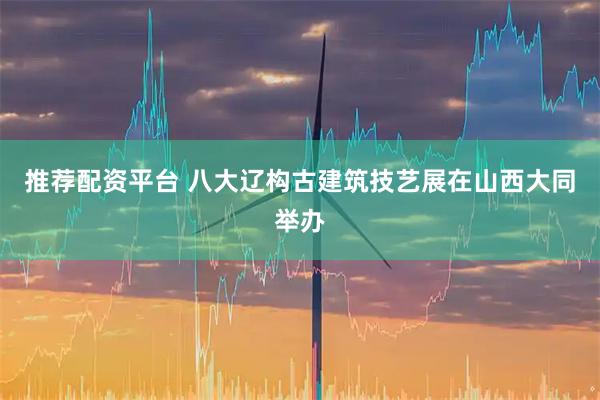 推荐配资平台 八大辽构古建筑技艺展在山西大同举办