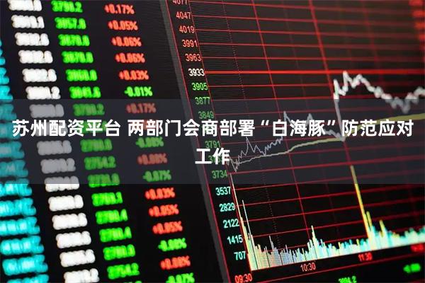 苏州配资平台 两部门会商部署“白海豚”防范应对工作