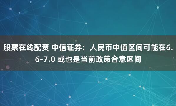 股票在线配资 中信证券：人民币中值区间可能在6.6-7.0 或也是当前政策合意区间