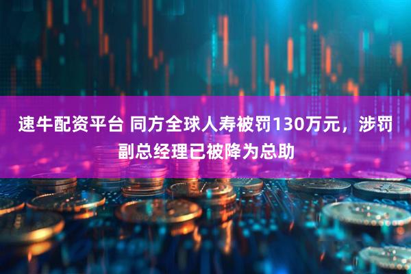 速牛配资平台 同方全球人寿被罚130万元，涉罚副总经理已被降为总助